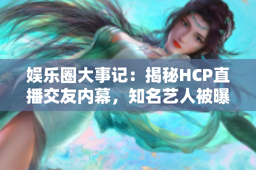 娛樂圈大事記：揭秘HCP直播交友內(nèi)幕，知名藝人被曝光！