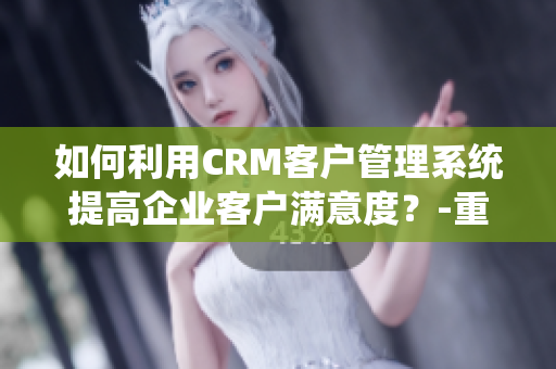 如何利用CRM客戶管理系統(tǒng)提高企業(yè)客戶滿意度？-重要信息討論