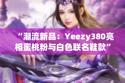 “潮流新品：Yeezy380亮相蜜桃粉與白色聯(lián)名鞋款”