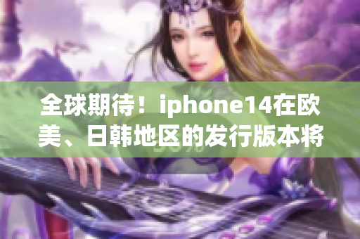 全球期待！iphone14在歐美、日韓地區(qū)的發(fā)行版本將帶來什么驚喜？