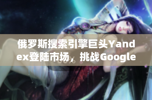 俄羅斯搜索引擎巨頭Yandex登陸市場，挑戰(zhàn)Google霸主地位