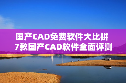 國產(chǎn)CAD免費(fèi)軟件大比拼 7款國產(chǎn)CAD軟件全面評測