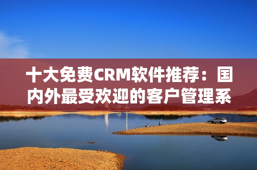 十大免費(fèi)CRM軟件推薦：國(guó)內(nèi)外最受歡迎的客戶管理系統(tǒng)大比拼