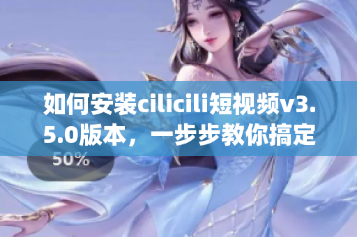 如何安裝cilicili短視頻v3.5.0版本，一步步教你搞定(1)