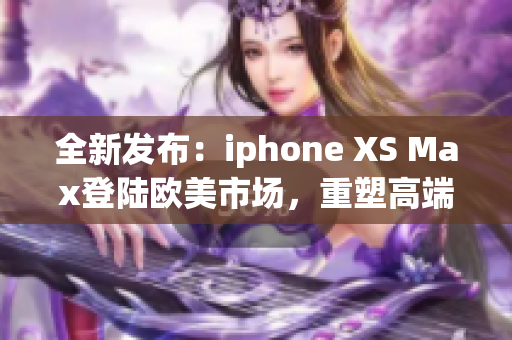 全新發(fā)布：iphone XS Max登陸歐美市場(chǎng)，重塑高端智能手機(jī)標(biāo)準(zhǔn)