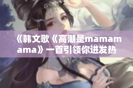 《韓文歌《高潮是mamamama》一首引領(lǐng)你迸發(fā)熱情的音樂(lè)盛宴》