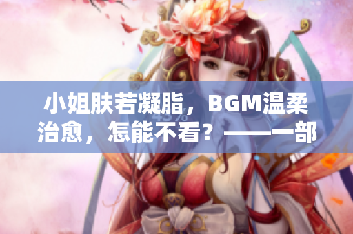 小姐膚若凝脂，BGM溫柔治愈，怎能不看？——一部值得品味的佳片