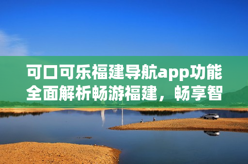 可口可樂(lè)福建導(dǎo)航app功能全面解析暢游福建，暢享智能導(dǎo)航服務(wù)(1)