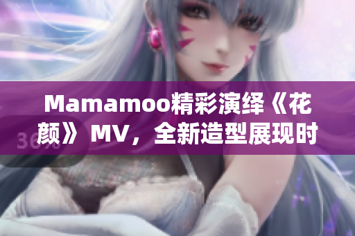 Mamamoo精彩演繹《花顏》 MV，全新造型展現(xiàn)時(shí)尚風(fēng)潮