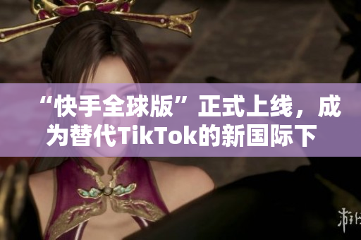 “快手全球版”正式上線，成為替代TikTok的新國際下載選擇