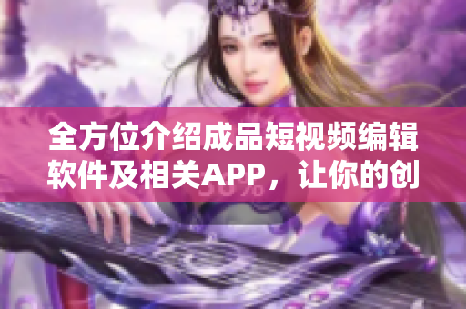 全方位介紹成品短視頻編輯軟件及相關(guān)APP，讓你的創(chuàng)意想象無限擴(kuò)展