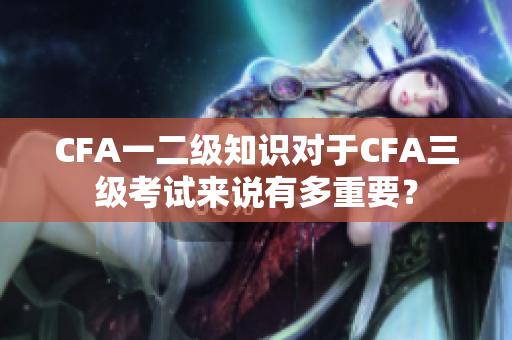 CFA一二級知識對于CFA三級考試來說有多重要？