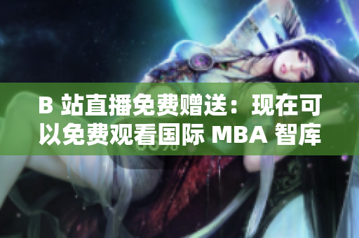 B 站直播免費贈送：現在可以免費觀看國際 MBA 智庫了！