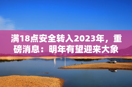 滿18點(diǎn)安全轉(zhuǎn)入2023年，重磅消息：明年有望迎來(lái)大象！