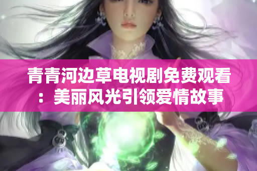 青青河邊草電視劇免費觀看：美麗風光引領愛情故事