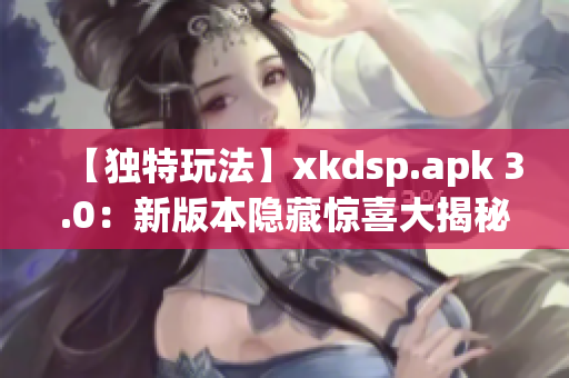 【獨特玩法】xkdsp.apk 3.0：新版本隱藏驚喜大揭秘(1)