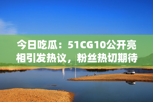 今日吃瓜：51CG10公開亮相引發(fā)熱議，粉絲熱切期待更多資訊(1)