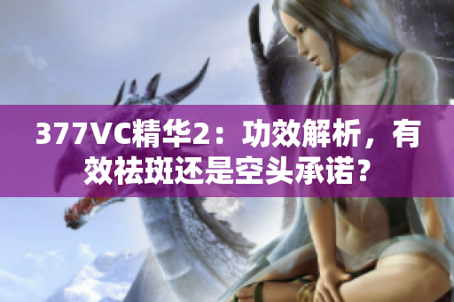 377VC精華2：功效解析，有效祛斑還是空頭承諾？