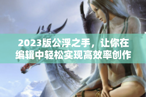 2023版公浮之手，讓你在編輯中輕松實(shí)現(xiàn)高效率創(chuàng)作！——專注編輯工作的必備利器