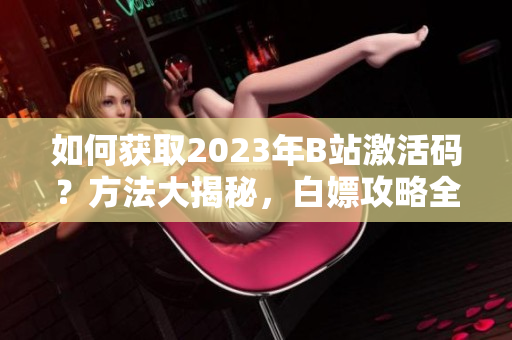 如何獲取2023年B站激活碼？方法大揭秘，白嫖攻略全揭曉