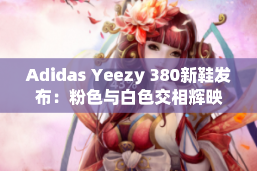 Adidas Yeezy 380新鞋發(fā)布：粉色與白色交相輝映