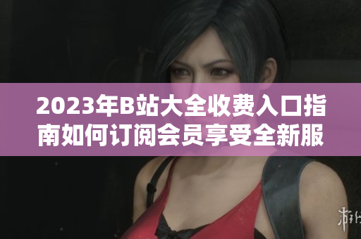 2023年B站大全收費(fèi)入口指南如何訂閱會員享受全新服務(wù)