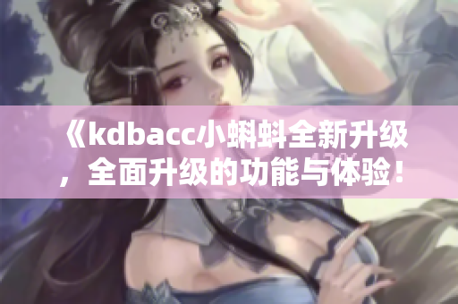 《kdbacc小蝌蚪全新升級，全面升級的功能與體驗！》