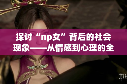 探討“np女”背后的社會現(xiàn)象——從情感到心理的全方位分析