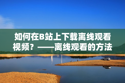 如何在B站上下載離線觀看視頻？——離線觀看的方法與技巧