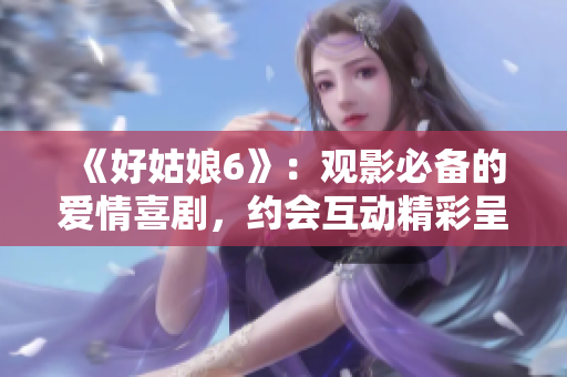 《好姑娘6》：觀影必備的愛情喜劇，約會互動精彩呈現(xiàn)