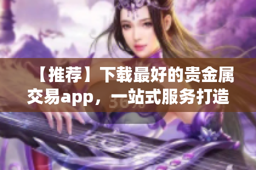 【推薦】下載最好的貴金屬交易app，一站式服務(wù)打造全新交易體驗