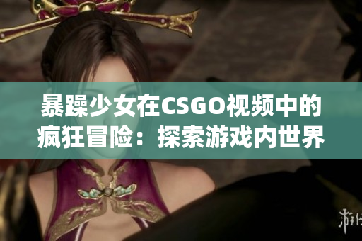 暴躁少女在CSGO視頻中的瘋狂冒險：探索游戲內世界的新視角(1)