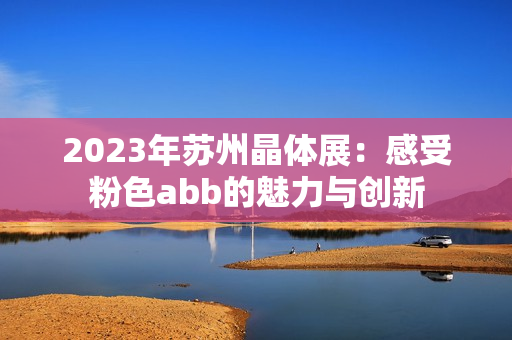 2023年蘇州晶體展：感受粉色abb的魅力與創(chuàng)新