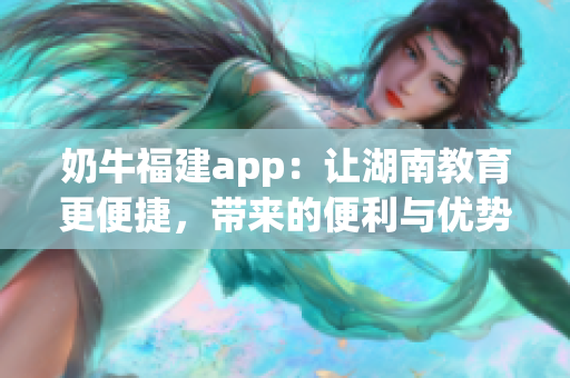 奶牛福建app：讓湖南教育更便捷，帶來的便利與優(yōu)勢