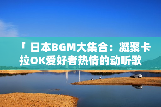 「 日本BGM大集合：凝聚卡拉OK愛好者熱情的動聽歌曲 」