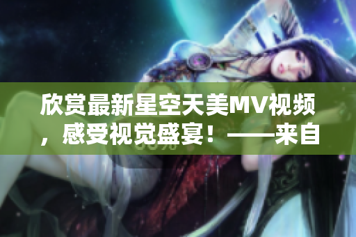 欣賞最新星空天美MV視頻，感受視覺盛宴！——來自資深編輯的推薦