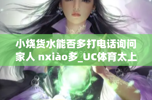 小燒貨水能否多打電話詢問家人 nxiào多_UC體育太上一搏