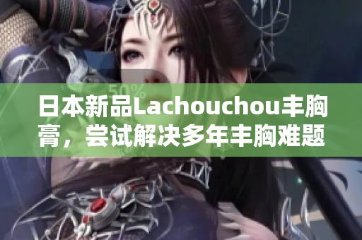 日本新品Lachouchou豐胸膏，嘗試解決多年豐胸難題