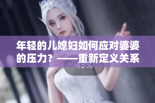 年輕的兒媳婦如何應對婆婆的壓力？——重新定義關系的秘訣！