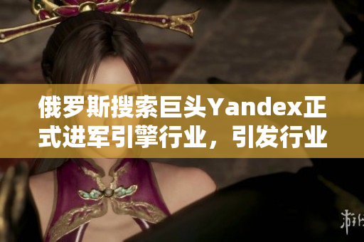 俄羅斯搜索巨頭Yandex正式進(jìn)軍引擎行業(yè)，引發(fā)行業(yè)關(guān)注