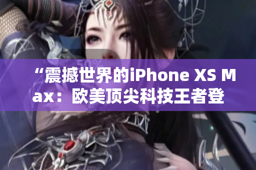 “震撼世界的iPhone XS Max：歐美頂尖科技王者登場(chǎng)！”