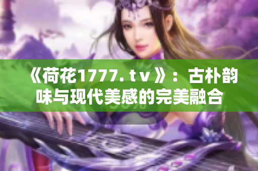 《荷花1777. tⅴ》：古樸韻味與現(xiàn)代美感的完美融合