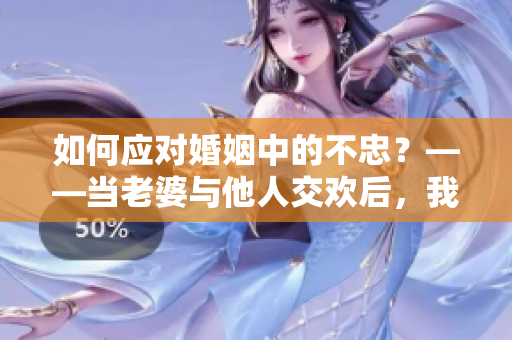 如何應(yīng)對婚姻中的不忠？——當老婆與他人交歡后，我是否可以接受？