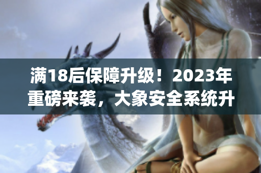 滿18后保障升級！2023年重磅來襲，大象安全系統(tǒng)升級(1)