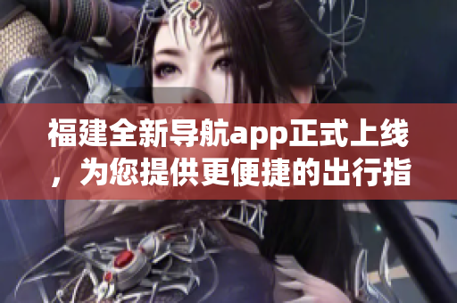 福建全新導(dǎo)航app正式上線，為您提供更便捷的出行指引(1)