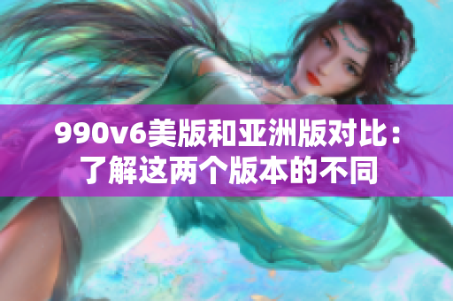 990v6美版和亞洲版對比：了解這兩個版本的不同