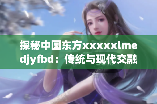 探秘中國東方xxxxxlmedjyfbd：傳統(tǒng)與現(xiàn)代交融的文化寶庫