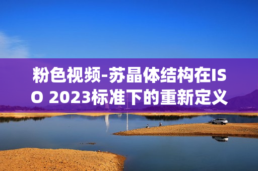 粉色視頻-蘇晶體結(jié)構(gòu)在ISO 2023標(biāo)準(zhǔn)下的重新定義(1)