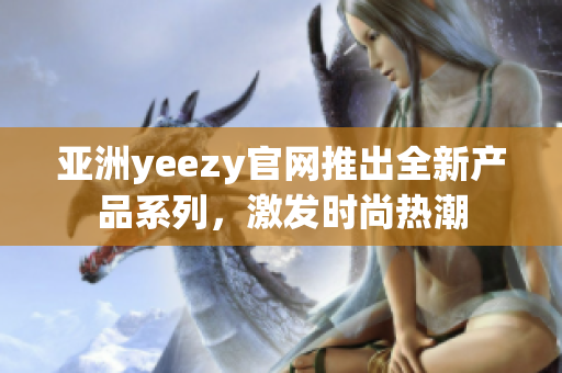 亞洲yeezy官網(wǎng)推出全新產(chǎn)品系列，激發(fā)時尚熱潮