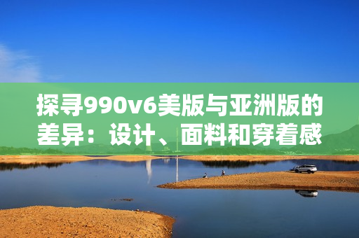 探尋990v6美版與亞洲版的差異：設(shè)計、面料和穿著感受有何不同？